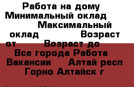 Работа на дому › Минимальный оклад ­ 15 000 › Максимальный оклад ­ 45 000 › Возраст от ­ 18 › Возраст до ­ 50 - Все города Работа » Вакансии   . Алтай респ.,Горно-Алтайск г.
